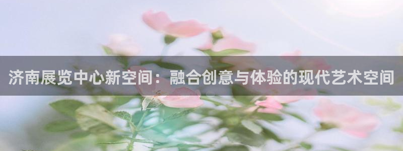 果博平台真实吗安全吗可信吗安全吗：济南展览中心新空间：融合创意与体验的现代艺术空间
