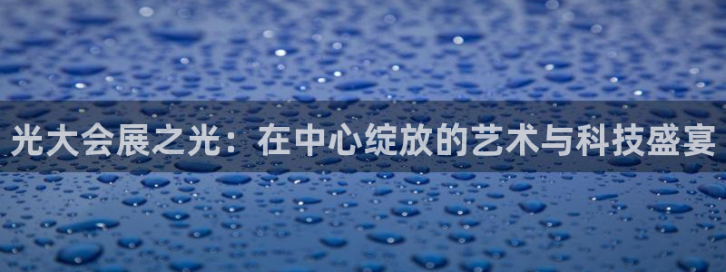 果博官网电话：光大会展之光：在中心绽放的艺术与科技盛宴