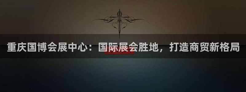 果博注册会员怎么注销：重庆国博会展中心：国际展会胜地，打造商贸新格局