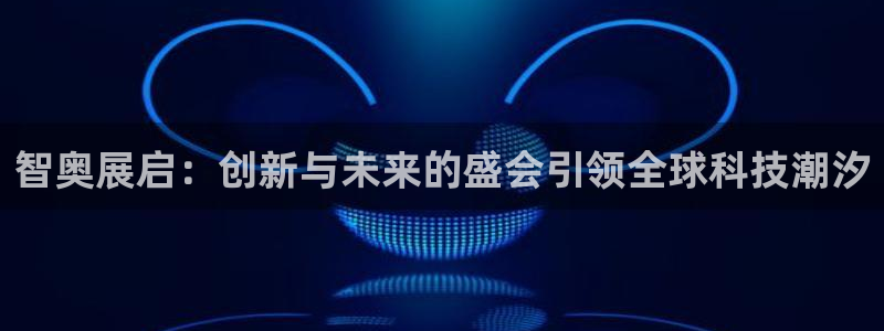 果博注册充值怎么充：智奥展启：创新与未来的盛会引领全球科技潮汐